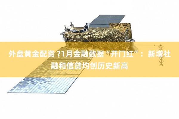 外盘黄金配资 ?1月金融数据“开门红”：新增社融和信贷均创历史新高