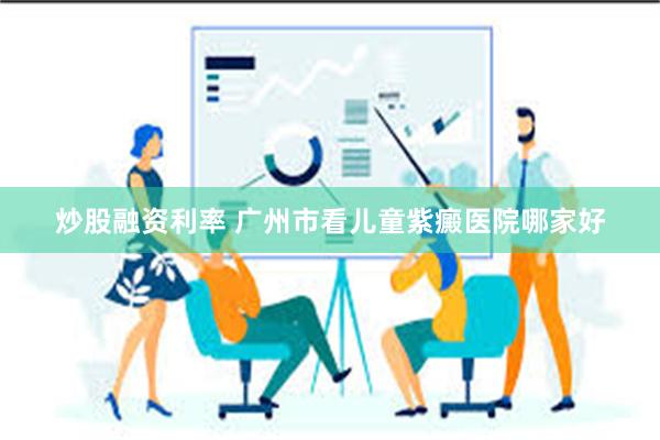 炒股融资利率 广州市看儿童紫癜医院哪家好