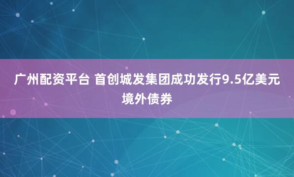 广州配资平台 首创城发集团成功发行9.5亿美元境外债券