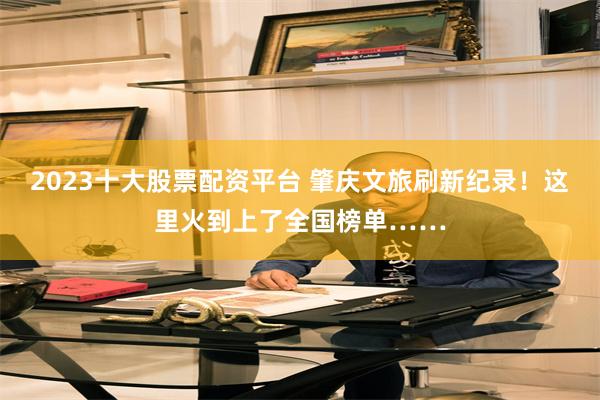 2023十大股票配资平台 肇庆文旅刷新纪录！这里火到上了全国榜单……