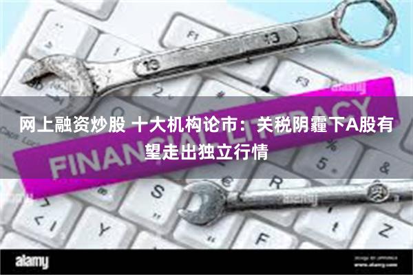网上融资炒股 十大机构论市：关税阴霾下A股有望走出独立行情