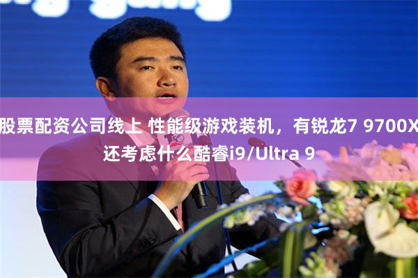 股票配资公司线上 性能级游戏装机，有锐龙7 9700X还考虑什么酷睿i9/Ultra 9