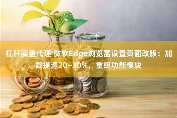 杠杆实盘代理 微软Edge浏览器设置页面改版：加载提速20~30%，重组功能模块