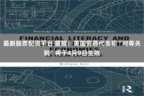 最新股票配资平台 提醒：美国贸易代表称“对等关税”将于4月9日生效