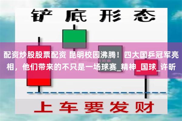 配资炒股股票配资 昆明校园沸腾！四大国乒冠军亮相，他们带来的不只是一场球赛_精神_国球_许昕