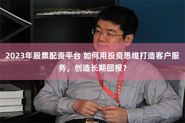2023年股票配资平台 如何用投资思维打造客户服务，创造长期回报？