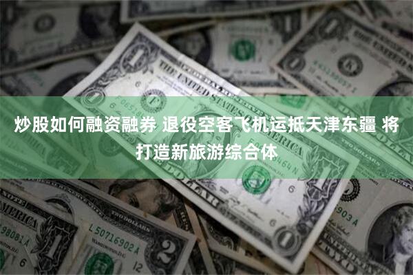 炒股如何融资融券 退役空客飞机运抵天津东疆 将打造新旅游综合体