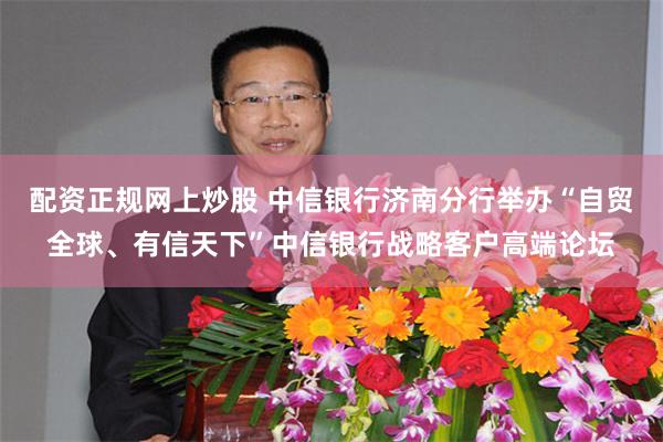 配资正规网上炒股 中信银行济南分行举办“自贸全球、有信天下”中信银行战略客户高端论坛