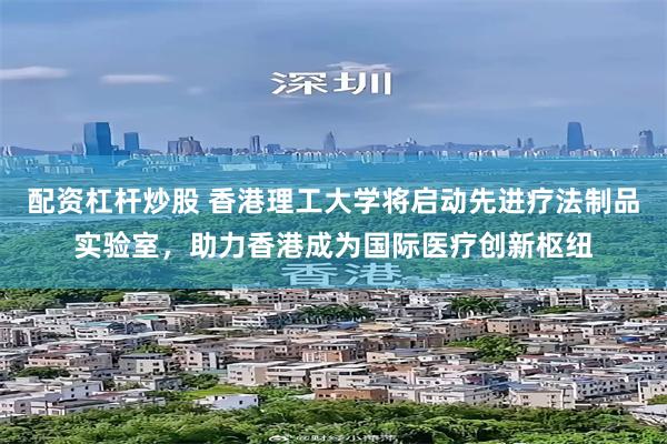 配资杠杆炒股 香港理工大学将启动先进疗法制品实验室，助力香港成为国际医疗创新枢纽