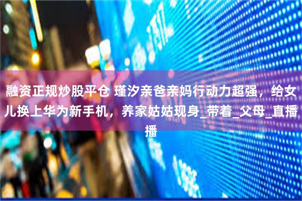 融资正规炒股平仓 瑾汐亲爸亲妈行动力超强，给女儿换上华为新手机，养家姑姑现身_带着_父母_直播