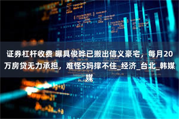 证券杠杆收费 曝具俊晔已搬出信义豪宅，每月20万房贷无力承担，难怪S妈撑不住_经济_台北_韩媒