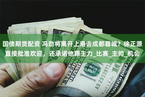 国债期货配资 冯劲将离开上港去成都蓉城？徐正源直接批准欢迎，还承诺他踢主力_比赛_主帅_机会