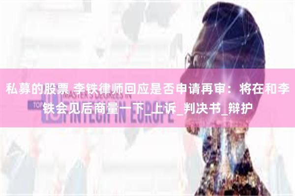 私募的股票 李铁律师回应是否申请再审：将在和李铁会见后商量一下_上诉_判决书_辩护
