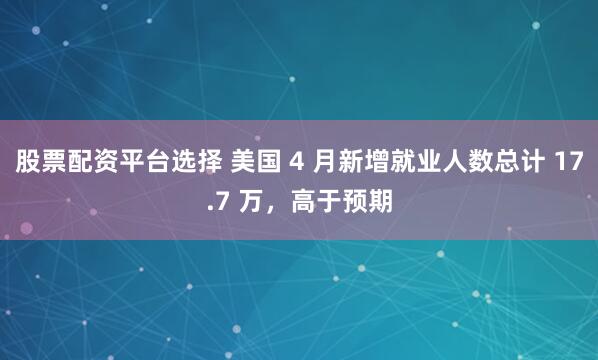 股票配资平台选择 美国 4 月新增就业人数总计 17.7 万，高于预期