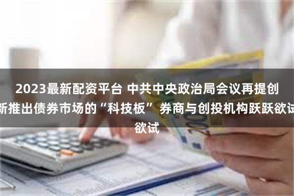 2023最新配资平台 中共中央政治局会议再提创新推出债券市场的“科技板” 券商与创投机构跃跃欲试