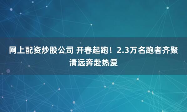 网上配资炒股公司 开春起跑！2.3万名跑者齐聚清远奔赴热爱