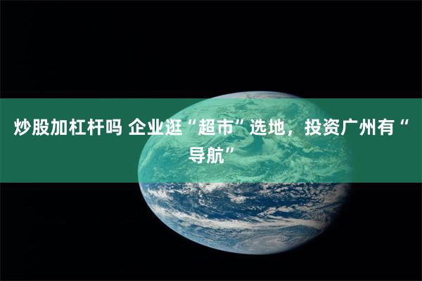 炒股加杠杆吗 企业逛“超市”选地，投资广州有“导航”