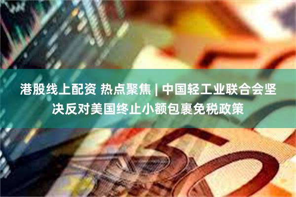 港股线上配资 热点聚焦 | 中国轻工业联合会坚决反对美国终止小额包裹免税政策