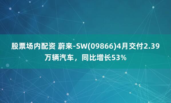 股票场内配资 蔚来-SW(09866)4月交付2.39万辆汽车，同比增长53%