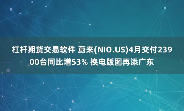 杠杆期货交易软件 蔚来(NIO.US)4月交付23900台同比增53% 换电版图再添广东
