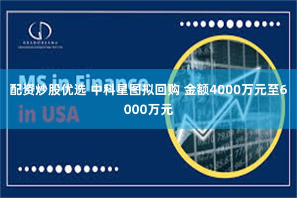 配资炒股优选 中科星图拟回购 金额4000万元至6000万元