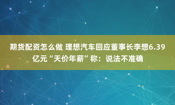 期货配资怎么做 理想汽车回应董事长李想6.39亿元“天价年薪”称：说法不准确