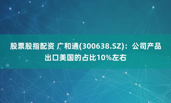 股票股指配资 广和通(300638.SZ)：公司产品出口美国的占比10%左右