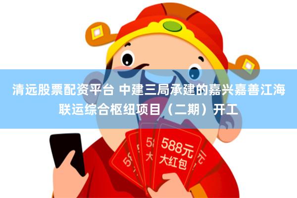 清远股票配资平台 中建三局承建的嘉兴嘉善江海联运综合枢纽项目（二期）开工