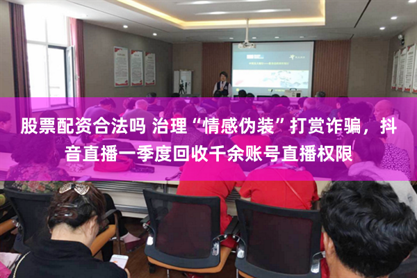 股票配资合法吗 治理“情感伪装”打赏诈骗，抖音直播一季度回收千余账号直播权限