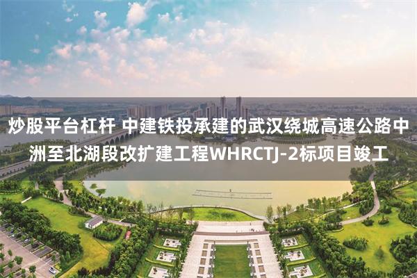 炒股平台杠杆 中建铁投承建的武汉绕城高速公路中洲至北湖段改扩建工程WHRCTJ-2标项目竣工