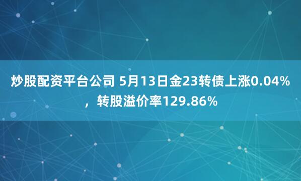 炒股配资平台公司 5月13日金23转债上涨0.04%，转股溢价率129.86%