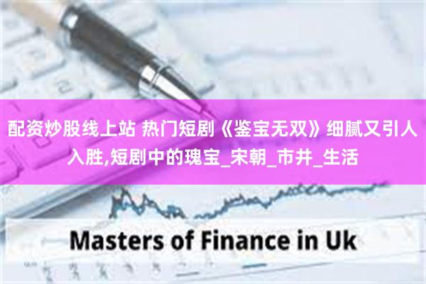 配资炒股线上站 热门短剧《鉴宝无双》细腻又引人入胜,短剧中的瑰宝_宋朝_市井_生活