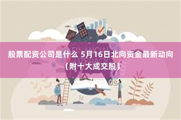 股票配资公司是什么 5月16日北向资金最新动向（附十大成交股）