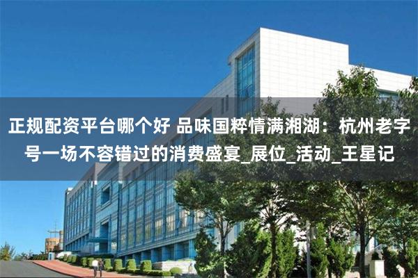 正规配资平台哪个好 品味国粹情满湘湖：杭州老字号一场不容错过的消费盛宴_展位_活动_王星记
