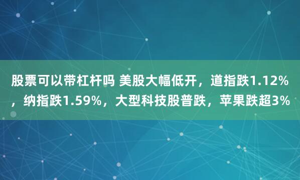 股票可以带杠杆吗 美股大幅低开，道指跌1.12%，纳指跌1.59%，大型科技股普跌，苹果跌超3%
