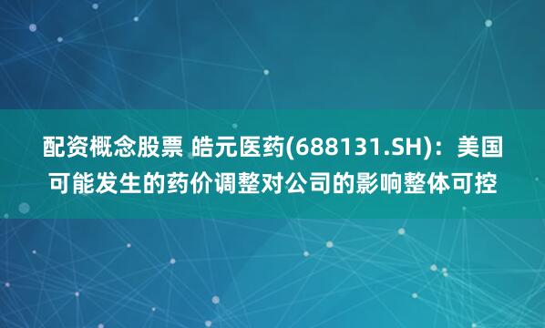 配资概念股票 皓元医药(688131.SH)：美国可能发生的药价调整对公司的影响整体可控