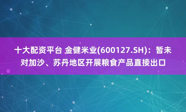 十大配资平台 金健米业(600127.SH)：暂未对加沙、苏丹地区开展粮食产品直接出口