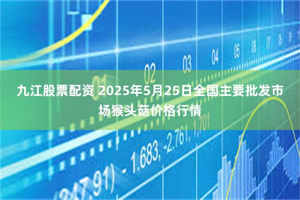 九江股票配资 2025年5月25日全国主要批发市场猴头菇价格行情