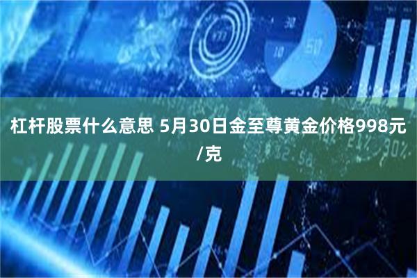 杠杆股票什么意思 5月30日金至尊黄金价格998元/克