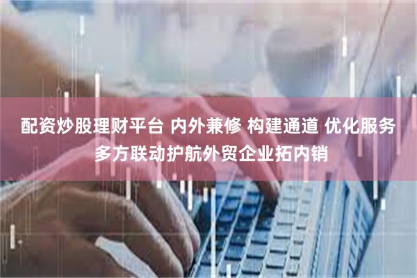 配资炒股理财平台 内外兼修 构建通道 优化服务 多方联动护航外贸企业拓内销