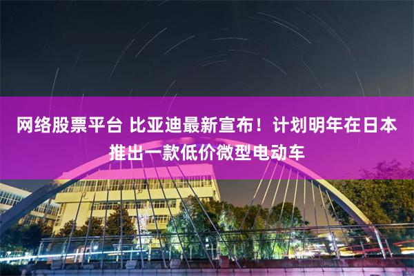 网络股票平台 比亚迪最新宣布！计划明年在日本推出一款低价微型电动车
