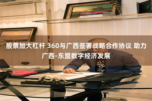 股票加大杠杆 360与广西签署战略合作协议 助力广西-东盟数字经济发展