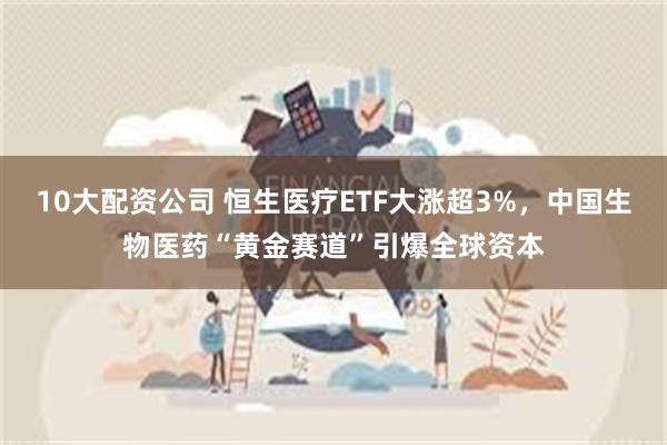 10大配资公司 恒生医疗ETF大涨超3%，中国生物医药“黄金赛道”引爆全球资本