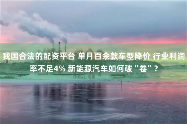 我国合法的配资平台 单月百余款车型降价 行业利润率不足4% 新能源汽车如何破“卷”？