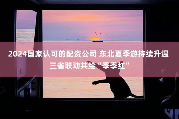 2024国家认可的配资公司 东北夏季游持续升温 三省联动共绘“季季红”
