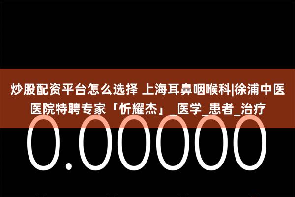 炒股配资平台怎么选择 上海耳鼻咽喉科|徐浦中医医院特聘专家「忻耀杰」_医学_患者_治疗