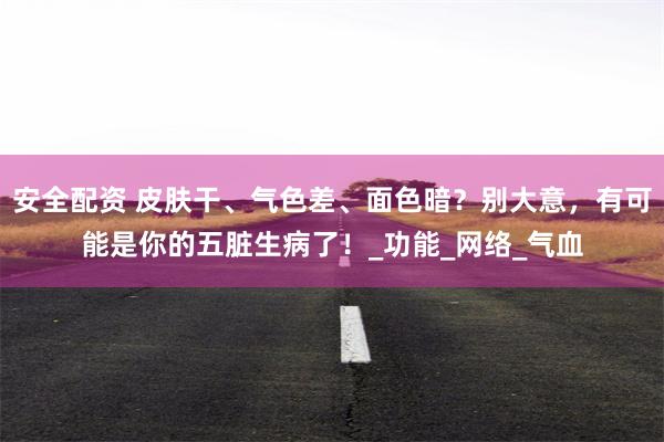 安全配资 皮肤干、气色差、面色暗？别大意，有可能是你的五脏生病了！_功能_网络_气血