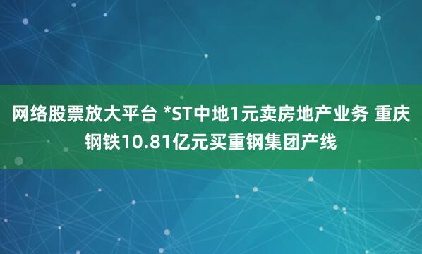 网络股票放大平台 *ST中地1元卖房地产业务 重庆钢铁10.81亿元买重钢集团产线