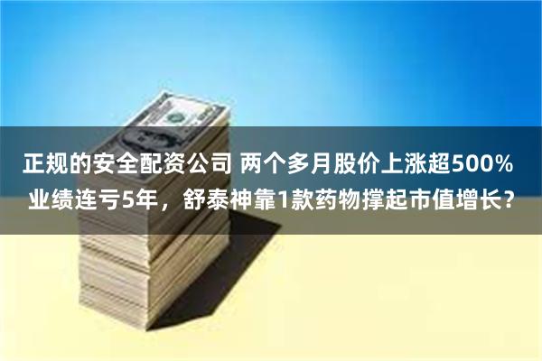 正规的安全配资公司 两个多月股价上涨超500% 业绩连亏5年，舒泰神靠1款药物撑起市值增长？