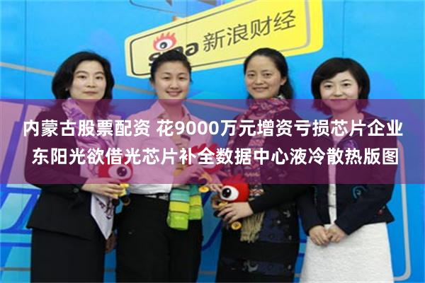 内蒙古股票配资 花9000万元增资亏损芯片企业 东阳光欲借光芯片补全数据中心液冷散热版图